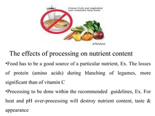 The effects of processing on nutrient content
•Food has to be a good source of a particular nutrient, Ex. The losses
of protein (amino acids) during blanching of legumes, more
significant than of vitamin C
•Processing to be done within the recommended guidelines, Ex. For
heat and pH over-processing will destroy nutrient content, taste &
appearance
 