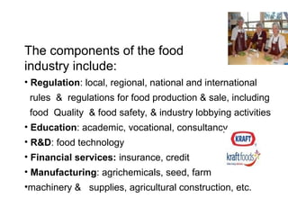 The components of the food
industry include:
• Regulation: local, regional, national and international
rules & regulations for food production & sale, including
food Quality & food safety, & industry lobbying activities
• Education: academic, vocational, consultancy
• R&D: food technology
• Financial services: insurance, credit
• Manufacturing: agrichemicals, seed, farm
•machinery & supplies, agricultural construction, etc.
 