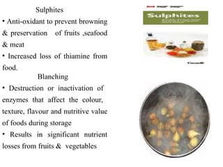 Sulphites
• Anti-oxidant to prevent browning
& preservation of fruits ,seafood
& meat
• Increased loss of thiamine from
food.
Blanching
• Destruction or inactivation of
enzymes that affect the colour,
texture, flavour and nutritive value
of foods during storage
• Results in significant nutrient
losses from fruits & vegetables
 