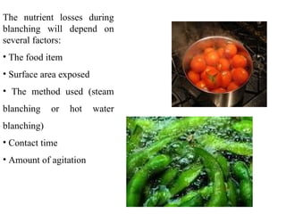 The nutrient losses during
blanching will depend on
several factors:
• The food item
• Surface area exposed
• The method used (steam
blanching or hot water
blanching)
• Contact time
• Amount of agitation
 