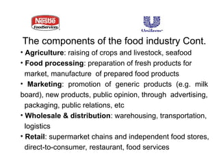 The components of the food industry Cont.
• Agriculture: raising of crops and livestock, seafood
• Food processing: preparation of fresh products for
market, manufacture of prepared food products
• Marketing: promotion of generic products (e.g. milk
board), new products, public opinion, through advertising,
packaging, public relations, etc
• Wholesale & distribution: warehousing, transportation,
logistics
• Retail: supermarket chains and independent food stores,
direct-to-consumer, restaurant, food services
 