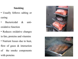 Smoking
• Usually follows salting or
curing
• Bactericidal & anti-
oxidative function
• Reduces oxidative changes
in fats, proteins and vitamins
• Nutrient losses due to heat,
flow of gases & interaction
of the smoke components
with proteins
 