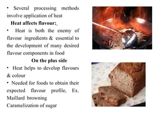 • Several processing methods
involve application of heat
Heat affects flavour:
• Heat is both the enemy of
flavour ingredients & essential to
the development of many desired
flavour components in food
On the plus side
• Heat helps to develop flavours
& colour
• Needed for foods to obtain their
expected flavour profile, Ex.
Maillard browning
Caramelization of sugar
 