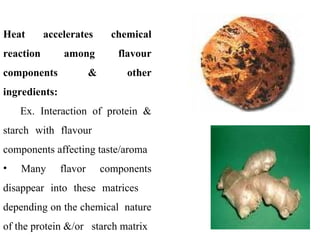 Heat accelerates chemical
reaction among flavour
components & other
ingredients:
Ex. Interaction of protein &
starch with flavour
components affecting taste/aroma
• Many flavor components
disappear into these matrices
depending on the chemical nature
of the protein &/or starch matrix
 
