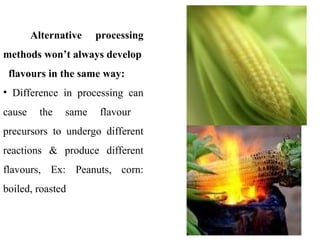 Alternative processing
methods won’t always develop
flavours in the same way:
• Difference in processing can
cause the same flavour
precursors to undergo different
reactions & produce different
flavours, Ex: Peanuts, corn:
boiled, roasted
 