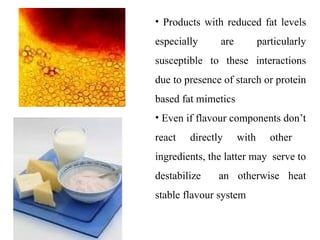 • Products with reduced fat levels
especially are particularly
susceptible to these interactions
due to presence of starch or protein
based fat mimetics
• Even if flavour components don’t
react directly with other
ingredients, the latter may serve to
destabilize an otherwise heat
stable flavour system
 