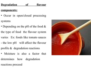 Degradation of flavour
components:
• Occur in open/closed processing
systems
• Depending on the pH of the food &
the type of food the flavour system
varies Ex: foods like tomato sauces
- the low pH will affect the flavour
profile & degradation reactions
• Moisture is also a factor that
determines how degradation
reactions proceed
 