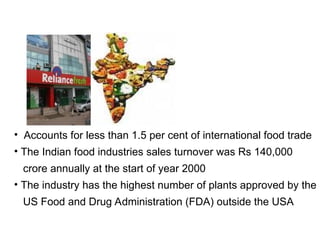 • Accounts for less than 1.5 per cent of international food trade
• The Indian food industries sales turnover was Rs 140,000
crore annually at the start of year 2000
• The industry has the highest number of plants approved by the
US Food and Drug Administration (FDA) outside the USA
 