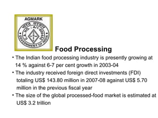 Food Processing
• The Indian food processing industry is presently growing at
14 % against 6-7 per cent growth in 2003-04
• The industry received foreign direct investments (FDI)
totaling US$ 143.80 million in 2007-08 against US$ 5.70
million in the previous fiscal year
• The size of the global processed-food market is estimated at
US$ 3.2 trillion
 