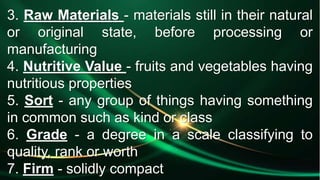 3. Raw Materials - materials still in their natural
or original state, before processing or
manufacturing
4. Nutritive Value - fruits and vegetables having
nutritious properties
5. Sort - any group of things having something
in common such as kind or class
6. Grade - a degree in a scale classifying to
quality, rank or worth
7. Firm - solidly compact
 