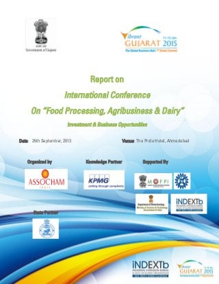 Report on 
International Conference 
On “Food Processing, Agribusiness & Dairy” 
Investment & Business Opportunities 
Date: 26th September, 2013 Venue: The Pride Hotel, Ahmedabad 
Organized by Knowledge Partner Supported By 
State Partner  