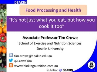 Food Processing and Health

“It’s not just what you eat, but how you
cook it too”
Associate Professor Tim Crowe
School of Exercise and Nutrition Sciences
Deakin University
tim.crowe@deakin.edu.au
@CroweTim
www.thinkingnutrition.com.au
Nutrition @ DEAKIN

1
1

 