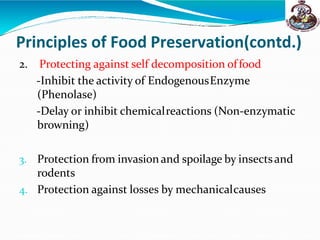 Principles of Food Preservation(contd.)
2. Protecting against self decomposition offood
-Inhibit the activity of EndogenousEnzyme
(Phenolase)
-Delay or inhibit chemicalreactions (Non-enzymatic
browning)
3. Protection from invasion and spoilage by insectsand
rodents
4. Protection against losses by mechanicalcauses
 