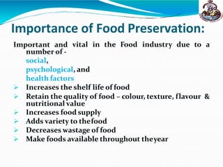 Importance of Food Preservation:
vital in the Food industry due to a
Important and
number of -
social,
psychological, and
health factors
 Increases the shelf life of food
 Retain the quality of food – colour, texture, flavour &
nutritional value
 Increases food supply
 Adds variety to thefood
 Decreases wastage of food
 Make foods available throughout theyear
 