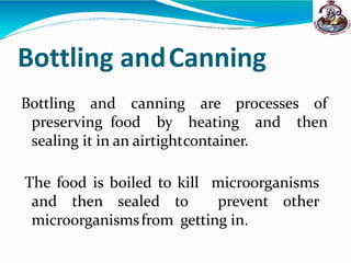 Bottling andCanning
Bottling and canning are processes of
preserving food by heating and then
sealing it in an airtightcontainer.
The food is boiled to kill microorganisms
and then sealed to prevent other
microorganismsfrom getting in.
 
