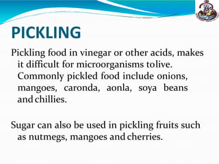 PICKLING
Pickling food in vinegar or other acids, makes
it difficult for microorganisms tolive.
Commonly pickled food include onions,
mangoes, caronda, aonla, soya beans
andchillies.
Sugar can also be used in pickling fruits such
as nutmegs, mangoes and cherries.
 