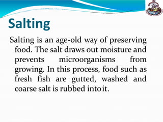 Salting
Salting is an age-old way of preserving
food. The salt draws out moisture and
prevents microorganisms from
growing. In this process, food such as
fresh fish are gutted, washed and
coarse salt is rubbed intoit.
 