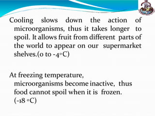 Cooling slows down the action of
microorganisms, thus it takes longer to
spoil. It allows fruit from different parts of
the world to appear on our supermarket
shelves.(0 to -40 C)
At freezing temperature,
microorganisms become inactive, thus
food cannot spoil when it is frozen.
(-18 0C)
 