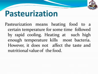 Pasteurization
Pasteurization means heating food to a
certain temperature for some time followed
by rapid cooling. Heating at such high
enough temperature kills most bacteria.
However, it does not affect the taste and
nutritional valueof the food.
 