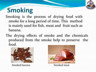 Smoking
Smoking is the process of drying food with
smoke for a long period of time. This method
is mainly used for fish, meat and fruit such as
banana.
The drying effects of smoke and the chemicals
produced from the smoke help to preserve the
food.
Smoked banana Smoked meat
 