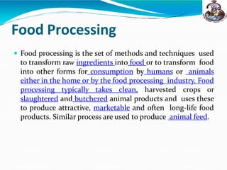 Food Processing
 Food processing is the set of methods and techniques used
to transform raw ingredients into food or to transform food
into other forms for consumption by humans or animals
either in the home or by the food processing industry. Food
processing typically takes clean, harvested crops or
slaughtered and butchered animal products and uses these
to produce attractive, marketable and often long-life food
products. Similar process are used to produce animal feed.
 