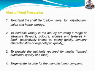 Aims of Food Processing
1. To extend the shelf life toallow time for distribution,
sales and home storage.
2. To increase variety in the diet by providing a range of
attractive flavours, colours, aromas and textures in
food (collectively known as eating quality, sensory
characteristics or organoleptic quality);
3. To provide the nutrients required for health (termed
nutritional quality of a food).
4. To generate income for the manufacturing company.
 
