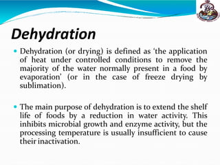 Dehydration
 Dehydration (or drying) is defined as ‘the application
of heat under controlled conditions to remove the
majority of the water normally present in a food by
evaporation’ (or in the case of freeze drying by
sublimation).
 The main purpose of dehydration is to extend the shelf
life of foods by a reduction in water activity. This
inhibits microbial growth and enzyme activity, but the
processing temperature is usually insufficient to cause
their inactivation.
 