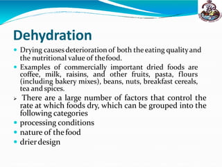 Dehydration
 Drying causes deterioration of both theeating qualityand
the nutritional value of thefood.
 Examples of commercially important dried foods are
coffee, milk, raisins, and other fruits, pasta, flours
(including bakery mixes), beans, nuts, breakfast cereals,
tea and spices.
 There are a large number of factors that control the
rate at which foods dry, which can be grouped into the
following categories
 processing conditions
 nature of thefood
 drierdesign
 