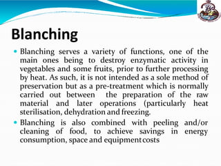 Blanching
 Blanching serves a variety of functions, one of the
main ones being to destroy enzymatic activity in
vegetables and some fruits, prior to further processing
by heat. As such, it is not intended as a sole method of
preservation but as a pre-treatment which is normally
carried out between the preparation of the raw
material and later operations (particularly heat
sterilisation, dehydration and freezing.
 Blanching is also combined with peeling
cleaning of food, to achieve savings in
and/or
energy
consumption, space and equipmentcosts
 