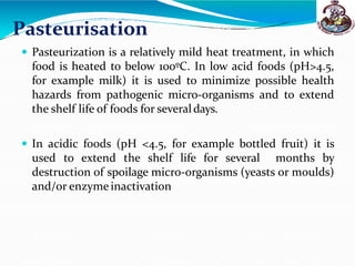 Pasteurisation
 Pasteurization is a relatively mild heat treatment, in which
food is heated to below 100ºC. In low acid foods (pH>4.5,
for example milk) it is used to minimize possible health
hazards from pathogenic micro-organisms and to extend
the shelf life of foods for severaldays.
 In acidic foods (pH <4.5, for example bottled fruit) it is
used to extend the shelf life for several months by
destruction of spoilage micro-organisms (yeasts or moulds)
and/or enzymeinactivation
 