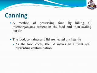 Canning
 A method of preserving food by killing all
microorganisms present in the food and then sealing
out air
 The food, container and lid are heated untilsterile
 As the food cools, the lid makes an airtight seal,
preventing contamination
 