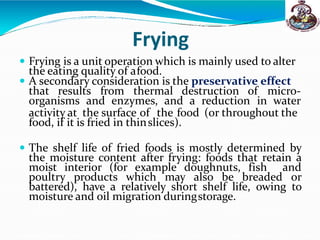 Frying
 Frying is a unit operation which is mainly used to alter
the eating quality of afood.
 A secondary consideration is the preservative effect
that results from thermal destruction of micro-
organisms and enzymes, and a reduction in water
activity at the surface of the food (or throughout the
food, if it is fried in thinslices).
 The shelf life of fried foods is mostly determined by
the moisture content after frying: foods that retain a
moist interior (for example doughnuts, fish and
poultry products which may also be breaded or
battered), have a relatively short shelf life, owing to
moisture and oil migration duringstorage.
 