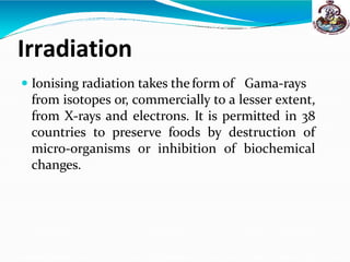 Irradiation
 Ionising radiation takes the form of Gama-rays
from isotopes or, commercially to a lesser extent,
from X-rays and electrons. It is permitted in 38
countries to preserve foods by destruction of
micro-organisms or inhibition of biochemical
changes.
 