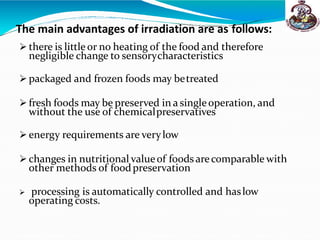 The main advantages of irradiation are as follows:
 there is little or no heating of the food and therefore
negligible change to sensorycharacteristics
 packaged and frozen foods may betreated
 fresh foods may be preserved in a singleoperation, and
without the use of chemicalpreservatives
 energy requirements are verylow
 changes in nutritional valueof foodsarecomparable with
other methods of foodpreservation
 processing is automatically controlled and haslow
operating costs.
 