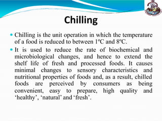 Chilling
 Chilling is the unit operation in which the temperature
of a food is reduced to between 1ºC and 8ºC.
 It is used to reduce the rate of biochemical and
microbiological changes, and hence to extend the
shelf life of fresh and processed foods. It causes
minimal changes to sensory characteristics and
nutritional properties of foods and, as a result, chilled
convenient, easy to prepare, high quality
foods are perceived by consumers as being
and
‘healthy’, ‘natural’ and ‘fresh’.
 