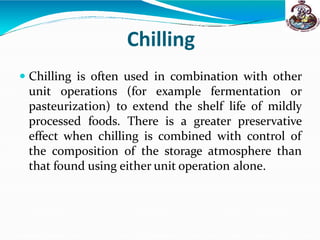 Chilling
 Chilling is often used in combination with other
unit operations (for example fermentation or
pasteurization) to extend the shelf life of mildly
processed foods. There is a greater preservative
effect when chilling is combined with control of
the composition of the storage atmosphere than
that found using either unit operation alone.
 