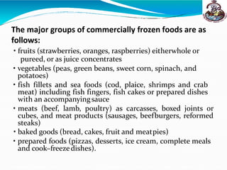 The major groups of commercially frozen foods are as
follows:
• fruits (strawberries, oranges, raspberries) eitherwhole or
pureed, or as juice concentrates
• vegetables (peas, green beans, sweet corn, spinach, and
potatoes)
• fish fillets and sea foods (cod, plaice, shrimps and crab
meat) including fish fingers, fish cakes or prepared dishes
with an accompanyingsauce
• meats (beef, lamb, poultry) as carcasses, boxed joints or
cubes, and meat products (sausages, beefburgers, reformed
steaks)
• baked goods (bread, cakes, fruit and meatpies)
• prepared foods (pizzas, desserts, ice cream, complete meals
and cook–freezedishes).
 