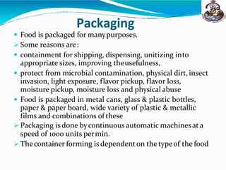 Packaging
 Food is packaged for manypurposes.
 Some reasons are:
 containment for shipping, dispensing, unitizing into
appropriate sizes, improving theusefulness,
 protect from microbial contamination, physical dirt,insect
invasion, light exposure, flavor pickup, flavor loss,
moisture pickup, moisture loss and physical abuse
 Food is packaged in metal cans, glass & plastic bottles,
paper & paper board, wide variety of plastic & metallic
films and combinations of these
 Packaging is done bycontinuous automatic machinesat a
speed of 1000 units permin.
 Thecontainer forming is dependenton the typeof the food
 