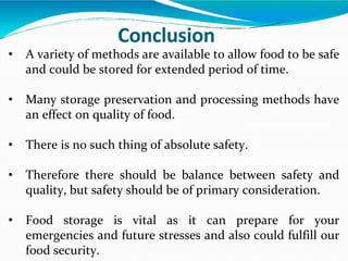 • A variety of methods are available to allow food to be safe
and could be stored for extended period of time.
• Many storage preservation and processing methods have
an effect on quality of food.
• There is no such thing of absolute safety.
• Therefore there should be balance between safety and
quality, but safety should be of primary consideration.
• Food storage is vital as it can prepare for your
emergencies and future stresses and also could fulfill our
food security.
Conclusion
 