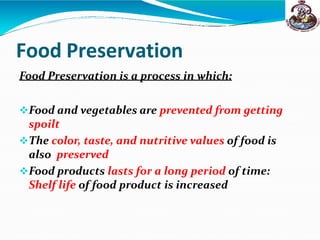 Food Preservation
Food Preservation is a process in which:
Food and vegetables are prevented from getting
spoilt
The color, taste, and nutritive values of food is
also preserved
Food products lasts for a long period of time:
Shelf life of food product is increased
 
