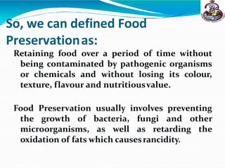 So, we can defined Food
Preservationas:
Retaining food over a period of time without
being contaminated by pathogenic organisms
or chemicals and without losing its colour,
texture, flavour and nutritiousvalue.
Food Preservation usually involves preventing
the growth of bacteria, fungi and other
microorganisms, as well as retarding the
oxidation of fats which causesrancidity.
 
