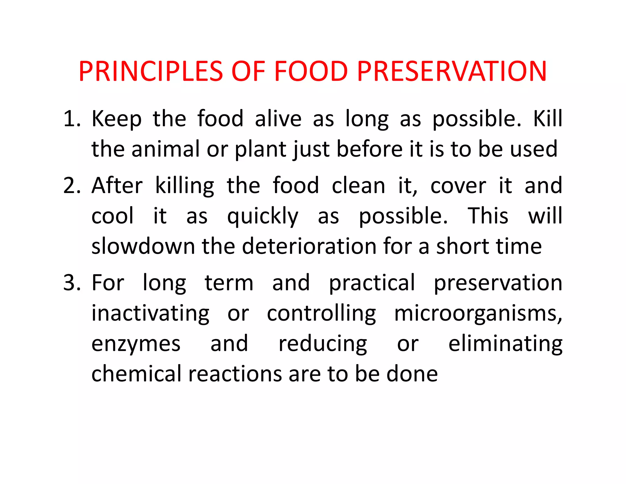 PRINCIPLES OF FOOD PRESERVATION
1. Keep the food alive as long as possible. Kill
the animal or plant just before it is to be used
2. After killing the food clean it, cover it and
cool it as quickly as possible. This will
slowdown the deterioration for a short timeslowdown the deterioration for a short time
3. For long term and practical preservation
inactivating or controlling microorganisms,
enzymes and reducing or eliminating
chemical reactions are to be done
 