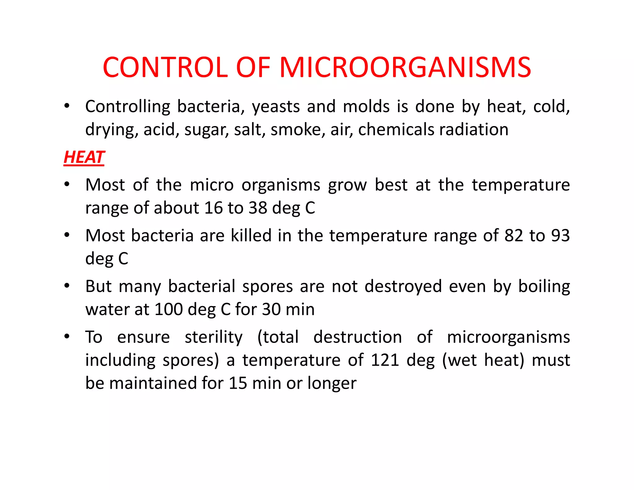 CONTROL OF MICROORGANISMS
• Controlling bacteria, yeasts and molds is done by heat, cold,
drying, acid, sugar, salt, smoke, air, chemicals radiation
HEAT
• Most of the micro organisms grow best at the temperature
range of about 16 to 38 deg C
• Most bacteria are killed in the temperature range of 82 to 93•
deg C
• But many bacterial spores are not destroyed even by boiling
water at 100 deg C for 30 min
• To ensure sterility (total destruction of microorganisms
including spores) a temperature of 121 deg (wet heat) must
be maintained for 15 min or longer
 