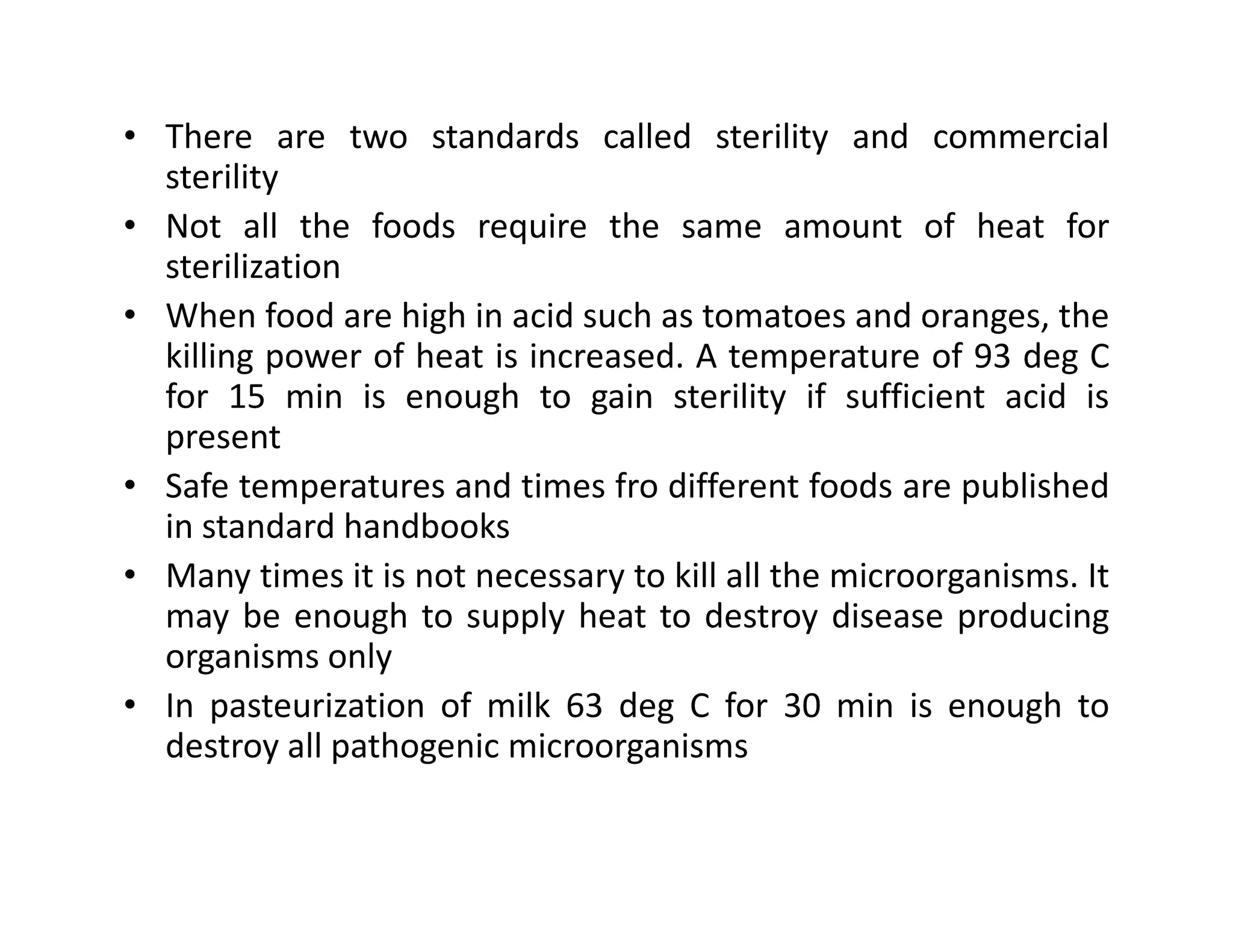 • There are two standards called sterility and commercial
sterility
• Not all the foods require the same amount of heat for
sterilization
• When food are high in acid such as tomatoes and oranges, the
killing power of heat is increased. A temperature of 93 deg C
for 15 min is enough to gain sterility if sufficient acid is
present
• Safe temperatures and times fro different foods are published• Safe temperatures and times fro different foods are published
in standard handbooks
• Many times it is not necessary to kill all the microorganisms. It
may be enough to supply heat to destroy disease producing
organisms only
• In pasteurization of milk 63 deg C for 30 min is enough to
destroy all pathogenic microorganisms
 