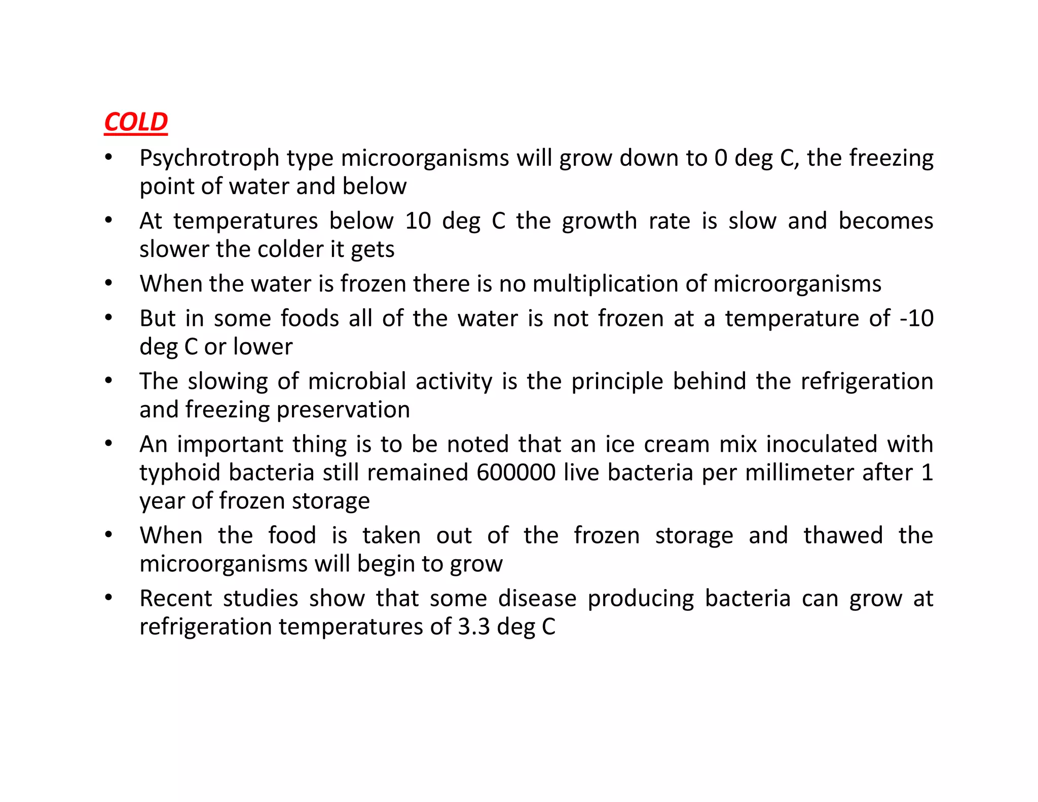 COLD
• Psychrotroph type microorganisms will grow down to 0 deg C, the freezing
point of water and below
• At temperatures below 10 deg C the growth rate is slow and becomes
slower the colder it gets
• When the water is frozen there is no multiplication of microorganisms
• But in some foods all of the water is not frozen at a temperature of -10
deg C or lower
• The slowing of microbial activity is the principle behind the refrigeration
and freezing preservationand freezing preservation
• An important thing is to be noted that an ice cream mix inoculated with
typhoid bacteria still remained 600000 live bacteria per millimeter after 1
year of frozen storage
• When the food is taken out of the frozen storage and thawed the
microorganisms will begin to grow
• Recent studies show that some disease producing bacteria can grow at
refrigeration temperatures of 3.3 deg C
 