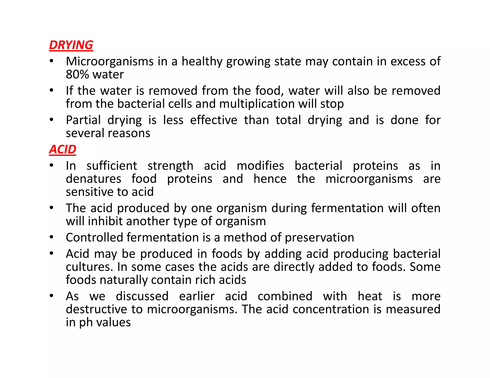 DRYING
• Microorganisms in a healthy growing state may contain in excess of
80% water
• If the water is removed from the food, water will also be removed
from the bacterial cells and multiplication will stop
• Partial drying is less effective than total drying and is done for
several reasons
ACID
• In sufficient strength acid modifies bacterial proteins as in
denatures food proteins and hence the microorganisms are
sensitive to acidsensitive to acid
• The acid produced by one organism during fermentation will often
will inhibit another type of organism
• Controlled fermentation is a method of preservation
• Acid may be produced in foods by adding acid producing bacterial
cultures. In some cases the acids are directly added to foods. Some
foods naturally contain rich acids
• As we discussed earlier acid combined with heat is more
destructive to microorganisms. The acid concentration is measured
in ph values
 