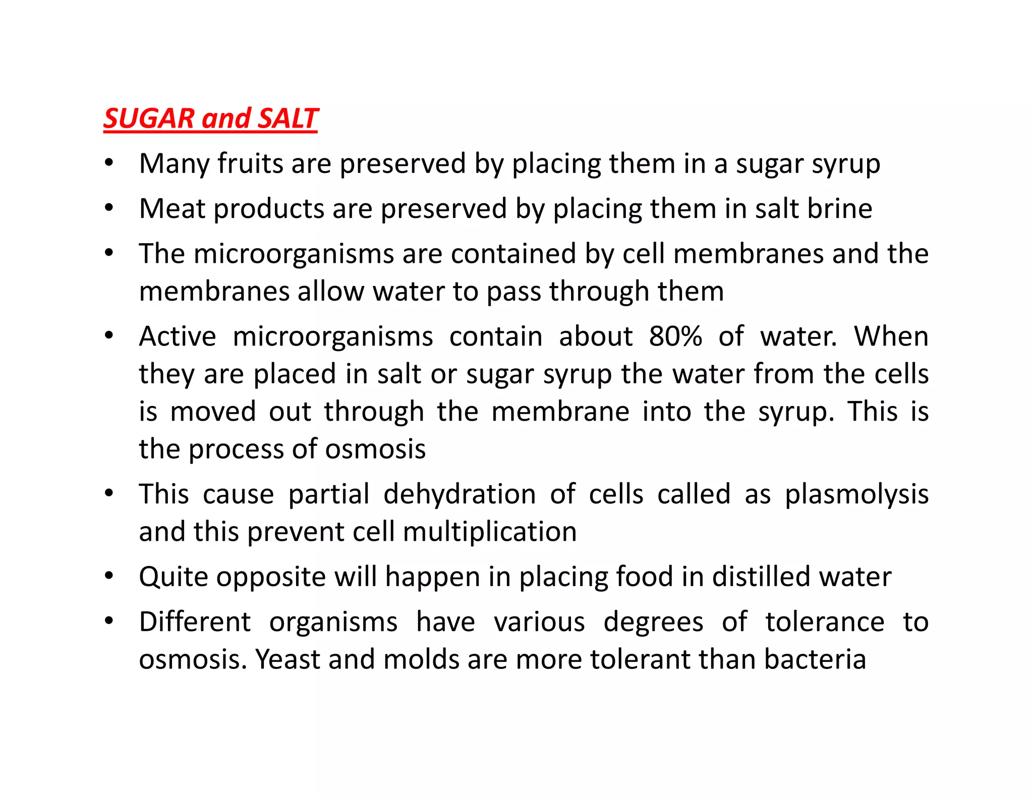 SUGAR and SALT
• Many fruits are preserved by placing them in a sugar syrup
• Meat products are preserved by placing them in salt brine
• The microorganisms are contained by cell membranes and the
membranes allow water to pass through them
• Active microorganisms contain about 80% of water. When
they are placed in salt or sugar syrup the water from the cells
is moved out through the membrane into the syrup. This isis moved out through the membrane into the syrup. This is
the process of osmosis
• This cause partial dehydration of cells called as plasmolysis
and this prevent cell multiplication
• Quite opposite will happen in placing food in distilled water
• Different organisms have various degrees of tolerance to
osmosis. Yeast and molds are more tolerant than bacteria
 