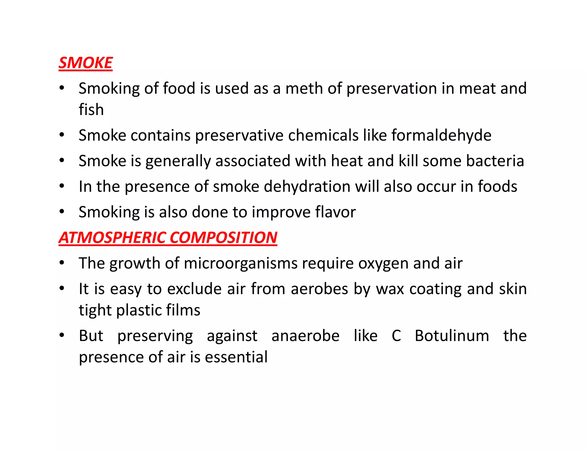 SMOKE
• Smoking of food is used as a meth of preservation in meat and
fish
• Smoke contains preservative chemicals like formaldehyde
• Smoke is generally associated with heat and kill some bacteria
• In the presence of smoke dehydration will also occur in foods
• Smoking is also done to improve flavor
ATMOSPHERIC COMPOSITIONATMOSPHERIC COMPOSITION
• The growth of microorganisms require oxygen and air
• It is easy to exclude air from aerobes by wax coating and skin
tight plastic films
• But preserving against anaerobe like C Botulinum the
presence of air is essential
 