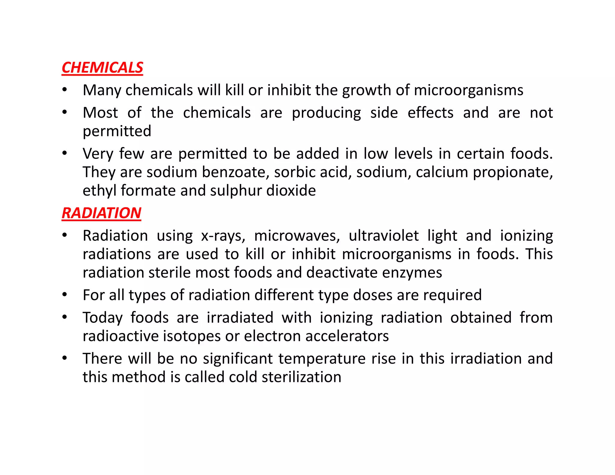 CHEMICALS
• Many chemicals will kill or inhibit the growth of microorganisms
• Most of the chemicals are producing side effects and are not
permitted
• Very few are permitted to be added in low levels in certain foods.
They are sodium benzoate, sorbic acid, sodium, calcium propionate,
ethyl formate and sulphur dioxide
RADIATION
• Radiation using x-rays, microwaves, ultraviolet light and ionizing• Radiation using x-rays, microwaves, ultraviolet light and ionizing
radiations are used to kill or inhibit microorganisms in foods. This
radiation sterile most foods and deactivate enzymes
• For all types of radiation different type doses are required
• Today foods are irradiated with ionizing radiation obtained from
radioactive isotopes or electron accelerators
• There will be no significant temperature rise in this irradiation and
this method is called cold sterilization
 