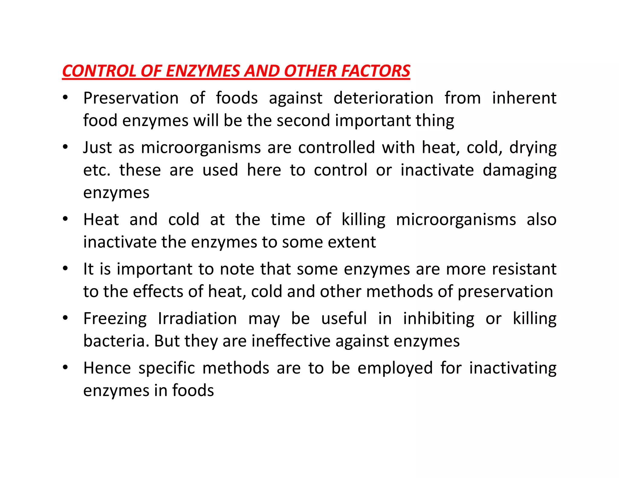 CONTROL OF ENZYMES AND OTHER FACTORS
• Preservation of foods against deterioration from inherent
food enzymes will be the second important thing
• Just as microorganisms are controlled with heat, cold, drying
etc. these are used here to control or inactivate damaging
enzymes
• Heat and cold at the time of killing microorganisms also
inactivate the enzymes to some extentinactivate the enzymes to some extent
• It is important to note that some enzymes are more resistant
to the effects of heat, cold and other methods of preservation
• Freezing Irradiation may be useful in inhibiting or killing
bacteria. But they are ineffective against enzymes
• Hence specific methods are to be employed for inactivating
enzymes in foods
 